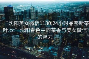“沈陽美女微信1130.24小時品鑒新茶葉.cc”沈陽春色中的茶香與美女微信的魅力