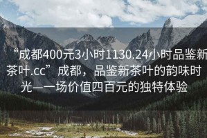 “成都400元3小時(shí)1130.24小時(shí)品鑒新茶葉.cc”成都，品鑒新茶葉的韻味時(shí)光—一場(chǎng)價(jià)值四百元的獨(dú)特體驗(yàn)