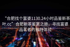 “合肥找個富婆1130.24小時品鑒新茶葉.cc”合肥新茶鑒賞之旅，尋找富婆品茗者的獨特體驗