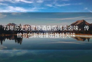 73年歷史的星級(jí)酒店擺攤賣(mài)鹵味，傳統(tǒng)與創(chuàng)新碰撞出獨(dú)特風(fēng)味
