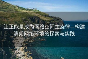 讓正能量成為網絡空間主旋律—構建清朗網絡環境的探索與實踐