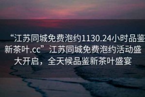 “江蘇同城免費泡約1130.24小時品鑒新茶葉.cc”江蘇同城免費泡約活動盛大開啟，全天候品鑒新茶葉盛宴