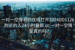 一對一空降可約在線打開2024DD1126.附近的人24小時最新.cc:一對一空降是真的嗎