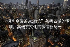 “深圳高端茶wx微信”茶香四溢的深圳，高端茶文化的微信新紀元