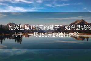 “始興縣城150元的巷子”始興縣城的巷子，一場150元的獨特體驗