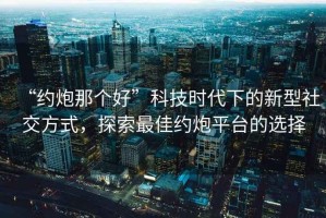 “約炮那個好”科技時代下的新型社交方式，探索最佳約炮平臺的選擇