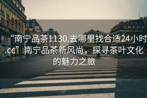“南寧品茶1130.去哪里找合適24小時.cc”南寧品茶新風尚，探尋茶葉文化的魅力之旅