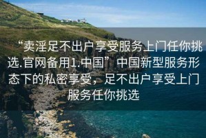 “賣淫足不出戶享受服務上門任你挑選.官網備用1.中國”中國新型服務形態下的私密享受，足不出戶享受上門服務任你挑選