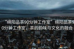 “綿陽品茶90分鐘工作室”綿陽品茶90分鐘工作室，茶的韻味與文化的融合