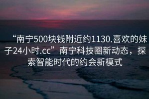 “南寧500塊錢附近約1130.喜歡的妹子24小時.cc”南寧科技圈新動態，探索智能時代的約會新模式