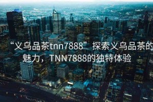 “義烏品茶tnn7888”探索義烏品茶的魅力，TNN7888的獨特體驗