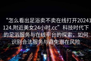 “怎么看出足浴賣不賣在線打開20241124.附近美女24小時.cc”科技時代下的足浴服務與在線平臺的探索，如何識別合法服務與避免潛在風險