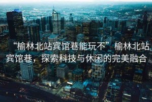 “榆林北站賓館巷能玩不”榆林北站賓館巷，探索科技與休閑的完美融合