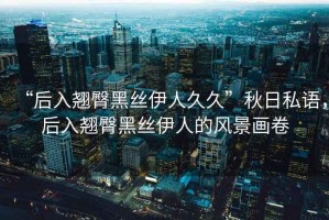 “后入翹臀黑絲伊人久久”秋日私語，后入翹臀黑絲伊人的風景畫卷