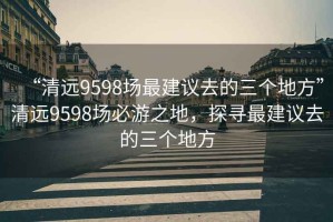 “清遠9598場最建議去的三個地方”清遠9598場必游之地，探尋最建議去的三個地方