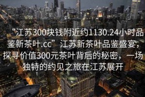 “江蘇300塊錢(qián)附近約1130.24小時(shí)品鑒新茶葉.cc”江蘇新茶葉品鑒盛宴，探尋價(jià)值300元茶葉背后的秘密，一場(chǎng)獨(dú)特的約見(jiàn)之旅在江蘇展開(kāi)