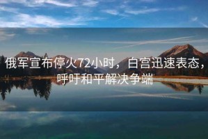 俄軍宣布停火72小時，白宮迅速表態，呼吁和平解決爭端