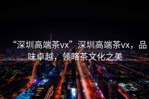 “深圳高端茶vx”深圳高端茶vx，品味卓越，領略茶文化之美