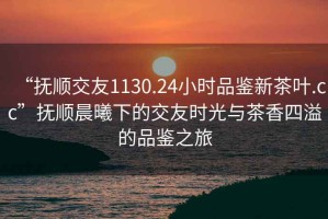 “撫順交友1130.24小時(shí)品鑒新茶葉.cc”撫順晨曦下的交友時(shí)光與茶香四溢的品鑒之旅