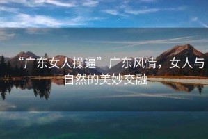 “廣東女人操逼”廣東風情，女人與自然的美妙交融