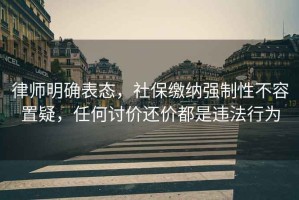 律師明確表態，社保繳納強制性不容置疑，任何討價還價都是違法行為