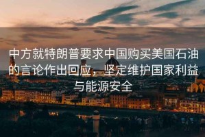 中方就特朗普要求中國(guó)購(gòu)買美國(guó)石油的言論作出回應(yīng)，堅(jiān)定維護(hù)國(guó)家利益與能源安全