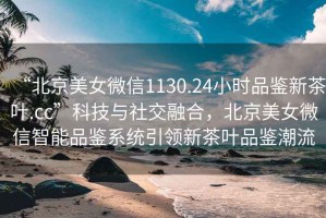 “北京美女微信1130.24小時品鑒新茶葉.cc”科技與社交融合，北京美女微信智能品鑒系統引領新茶葉品鑒潮流