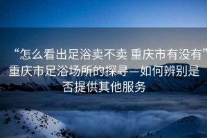 “怎么看出足浴賣不賣 重慶市有沒有”重慶市足浴場所的探尋—如何辨別是否提供其他服務