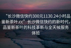 “長沙微信快約300元1130.24小時品鑒新茶葉.cc”長沙微信快約的新時代，品鑒新茶葉的科技革新與全天候服務體驗