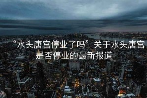 “水頭唐宮停業(yè)了嗎”關(guān)于水頭唐宮是否停業(yè)的最新報(bào)道
