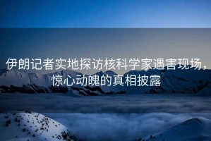 伊朗記者實地探訪核科學家遇害現場，驚心動魄的真相披露