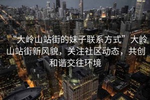 “大嶺山站街的妹子聯(lián)系方式”大嶺山站街新風貌，關(guān)注社區(qū)動態(tài)，共創(chuàng)和諧交往環(huán)境