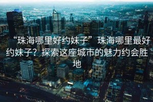 “珠海哪里好約妹子”珠海哪里最好約妹子？探索這座城市的魅力約會勝地
