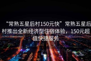 “常熟五星后村150元快”常熟五星后村推出全新經濟型住宿體驗，150元超值快捷服務