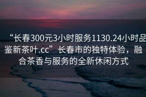 “長春300元3小時服務1130.24小時品鑒新茶葉.cc”長春市的獨特體驗，融合茶香與服務的全新休閑方式