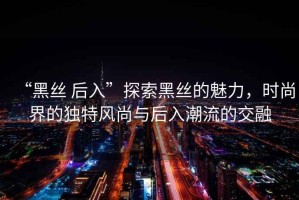 “黑絲 后入”探索黑絲的魅力，時尚界的獨特風尚與后入潮流的交融