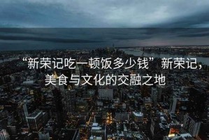 “新榮記吃一頓飯多少錢”新榮記，美食與文化的交融之地