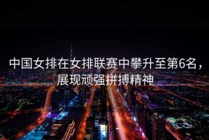 中國女排在女排聯賽中攀升至第6名，展現頑強拼搏精神
