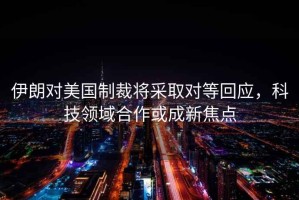 伊朗對美國制裁將采取對等回應，科技領域合作或成新焦點