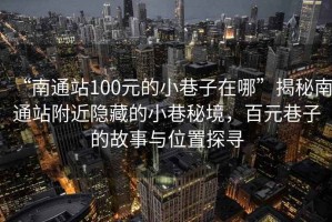 “南通站100元的小巷子在哪”揭秘南通站附近隱藏的小巷秘境，百元巷子的故事與位置探尋