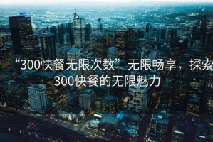 “300快餐無(wú)限次數(shù)”無(wú)限暢享，探索300快餐的無(wú)限魅力