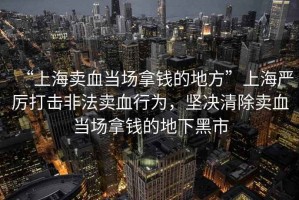 “上海賣血當場拿錢的地方”上海嚴厲打擊非法賣血行為，堅決清除賣血當場拿錢的地下黑市