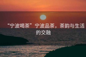 “寧波喝茶”寧波品茶，茶韻與生活的交融