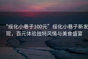 “綏化小巷子100元”綏化小巷子新發現，百元體驗獨特風情與美食盛宴