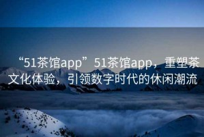 “51茶館app”51茶館app，重塑茶文化體驗，引領數字時代的休閑潮流