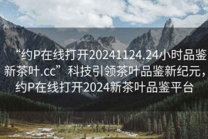 “約P在線打開20241124.24小時(shí)品鑒新茶葉.cc”科技引領(lǐng)茶葉品鑒新紀(jì)元，約P在線打開2024新茶葉品鑒平臺(tái)
