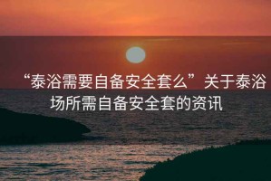 “泰浴需要自備安全套么”關于泰浴場所需自備安全套的資訊