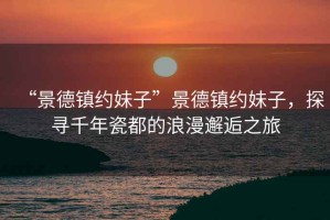 “景德鎮約妹子”景德鎮約妹子，探尋千年瓷都的浪漫邂逅之旅