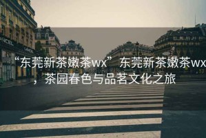 “東莞新茶嫩茶wx”東莞新茶嫩茶wx，茶園春色與品茗文化之旅