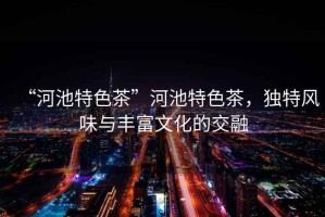 “河池特色茶”河池特色茶，獨特風味與豐富文化的交融